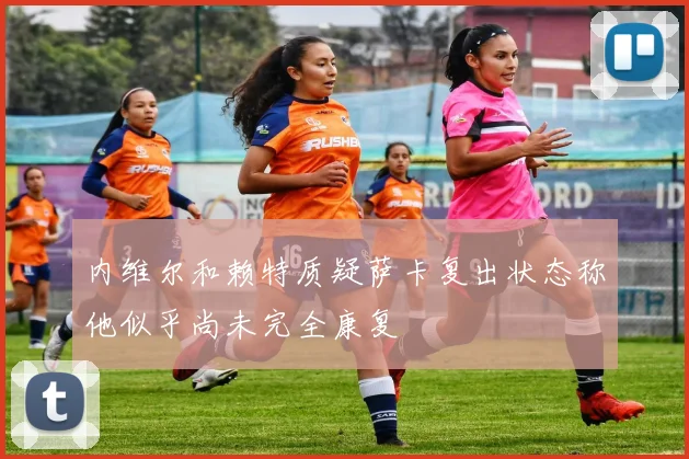 内维尔和赖特质疑萨卡复出状态称他似乎尚未完全康复