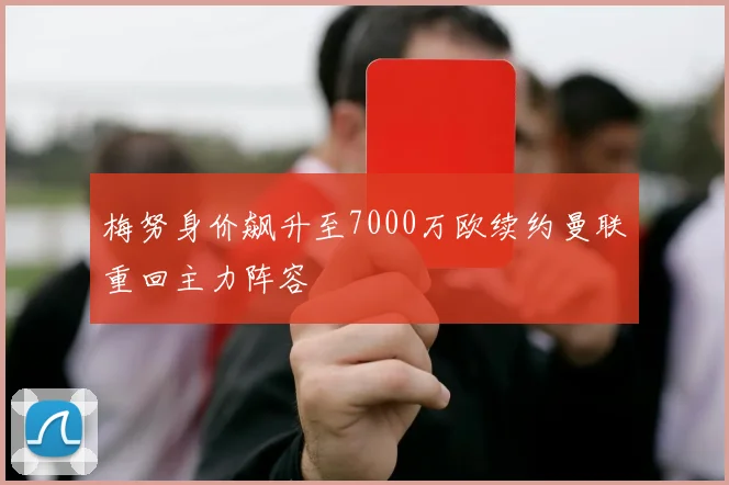 梅努身价飙升至7000万欧续约曼联重回主力阵容