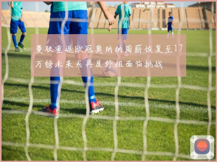 曼联重返欧冠奥纳纳周薪恢复至17万镑未来或再度外租面临挑战