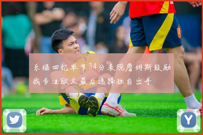 乐福回忆单节34分表现詹姆斯鼓励我专注欧文最后选择独自出手