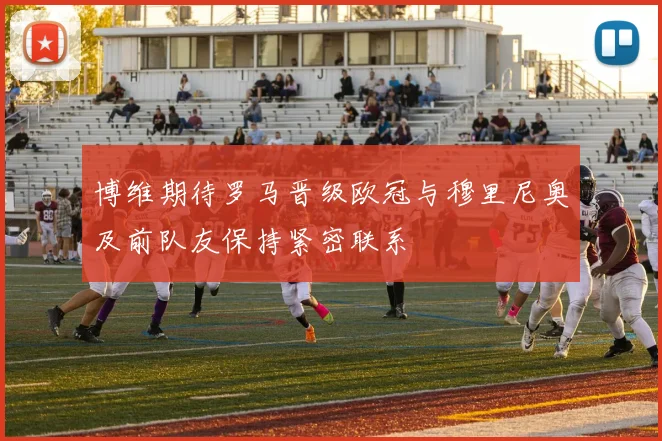 博维期待罗马晋级欧冠与穆里尼奥及前队友保持紧密联系
