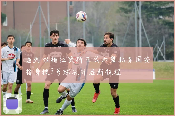 吉列尔梅拉莫斯正式加盟北京国安将身披5号球衣开启新征程