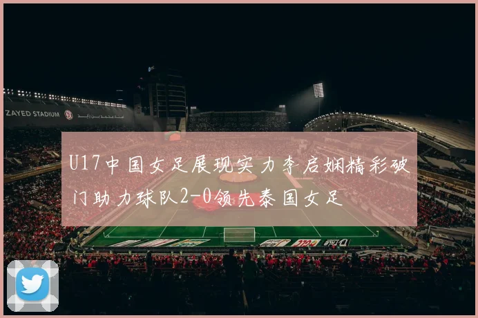 U17中国女足展现实力李启娴精彩破门助力球队2-0领先泰国女足
