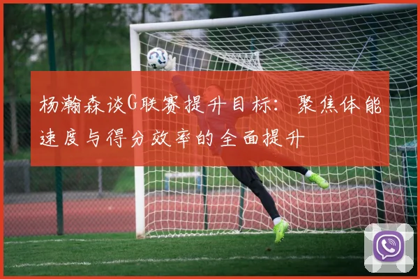 杨瀚森谈G联赛提升目标：聚焦体能速度与得分效率的全面提升
