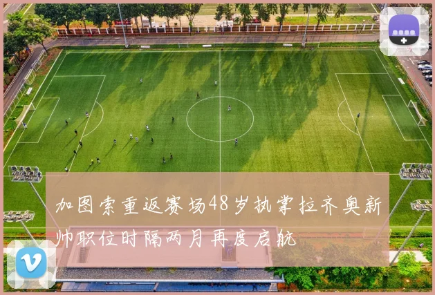 加图索重返赛场48岁执掌拉齐奥新帅职位时隔两月再度启航