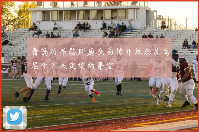 青岛对韦瑟斯庞交易持开放态度高层介入决定续约事宜