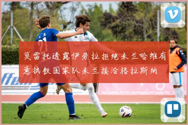 莫雷托透露伊劳拉拒绝米兰哈维有意执教国家队米兰接洽格拉斯纳