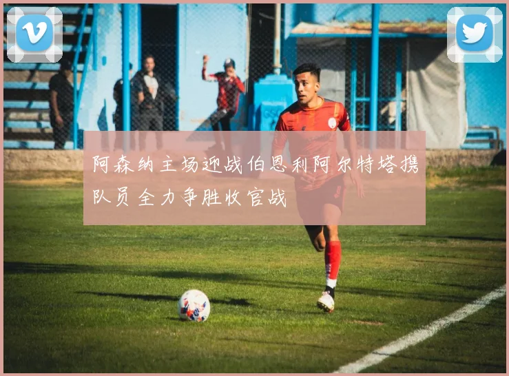 阿森纳主场迎战伯恩利阿尔特塔携队员全力争胜收官战