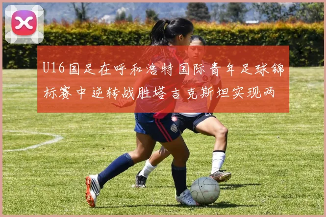 U16国足在呼和浩特国际青年足球锦标赛中逆转战胜塔吉克斯坦实现两连胜