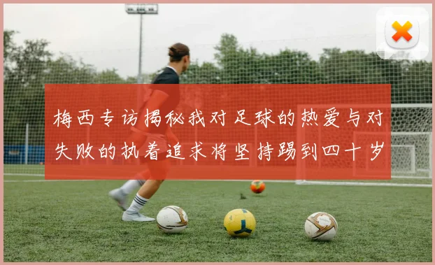 梅西专访揭秘我对足球的热爱与对失败的执着追求将坚持踢到四十岁