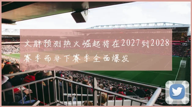 文胖预测热火崛起将在2027到2028赛季而非下赛季全面爆发
