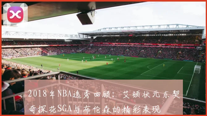 2018年NBA选秀回顾：艾顿状元东契奇探花SGA与布伦森的精彩表现