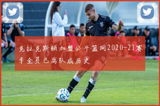 克拉克斯顿加盟公牛篮网2020-21赛季全员已离队成历史
