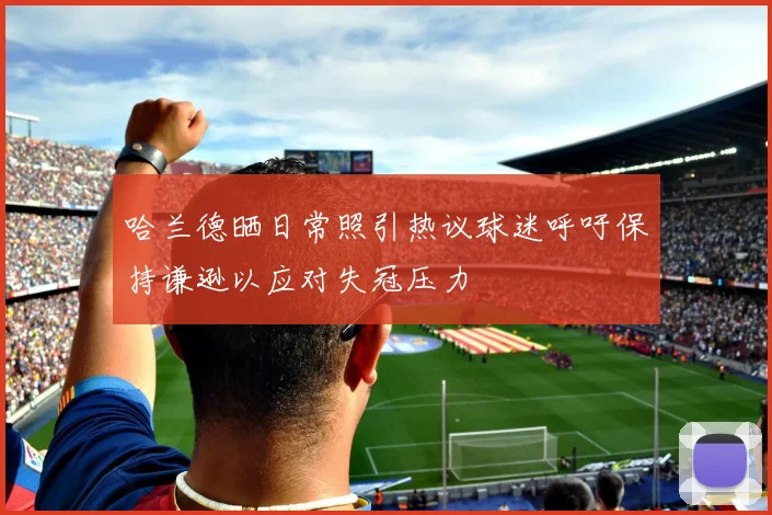 哈兰德晒日常照引热议球迷呼吁保持谦逊以应对失冠压力