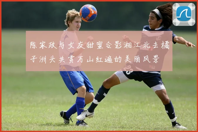 陈家政与女友甜蜜合影湘江北去橘子洲头共赏万山红遍的美丽风景