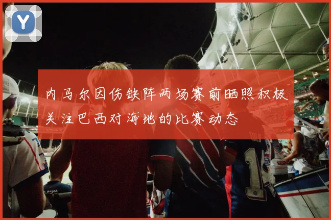 内马尔因伤缺阵两场赛前晒照积极关注巴西对海地的比赛动态