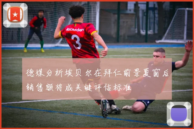 德媒分析埃贝尔在拜仁前景夏窗后销售额将成关键评估标准