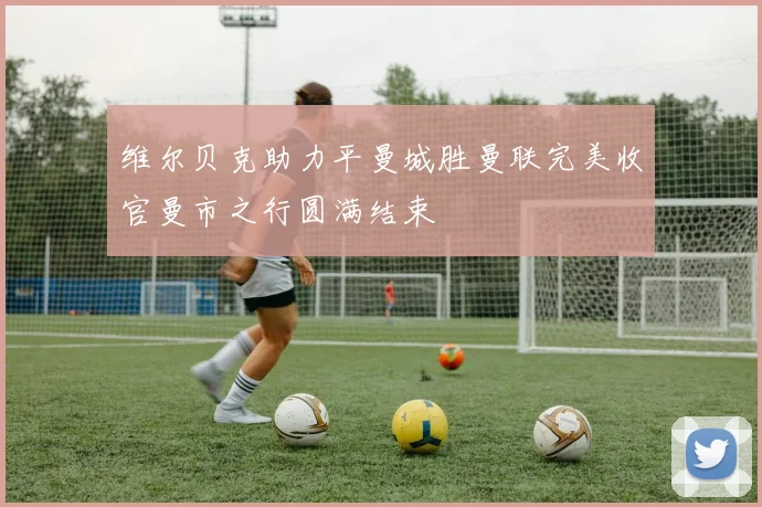 维尔贝克助力平曼城胜曼联完美收官曼市之行圆满结束