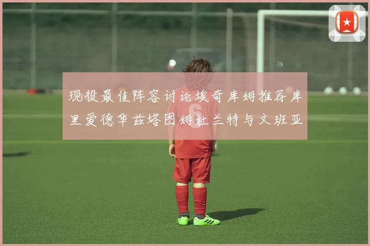 现役最佳阵容讨论埃奇库姆推荐库里爱德华兹塔图姆杜兰特与文班亚马