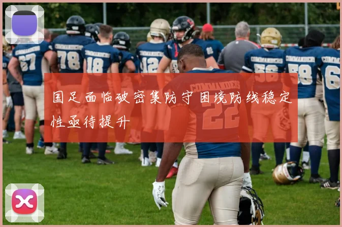 国足面临破密集防守困境防线稳定性亟待提升