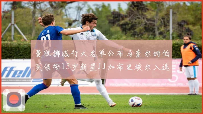 曼联挪威行大名单公布马奎尔姆伯莫领衔15岁新星JJ加布里埃尔入选